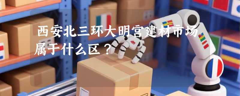 西安北三环大明宫建材市场属于什么区？
