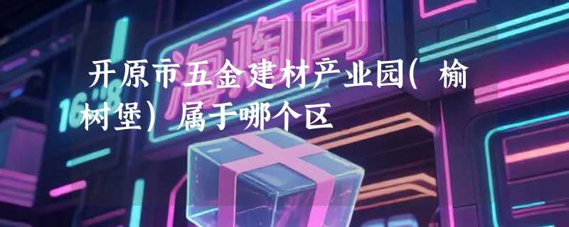 开原市五金建材产业园(榆树堡)属于哪个区