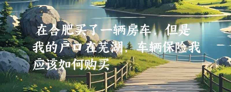 在合肥买了一辆房车，但是我的户口在芜湖，车辆保险我应该如何购买