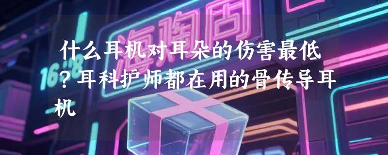 什么耳机对耳朵的伤害最低?耳科护师都在用的骨传导耳机