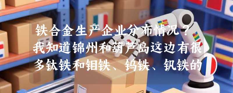铁合金生产企业分布情况？我知道锦州和葫芦岛这边有很多钛铁和钼铁、钨铁、钒铁的生产厂家。哪还有类似企