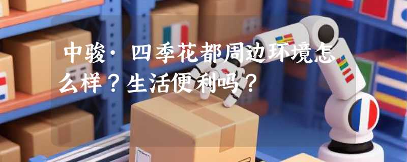 中骏·四季花都周边环境怎么样？生活便利吗？
