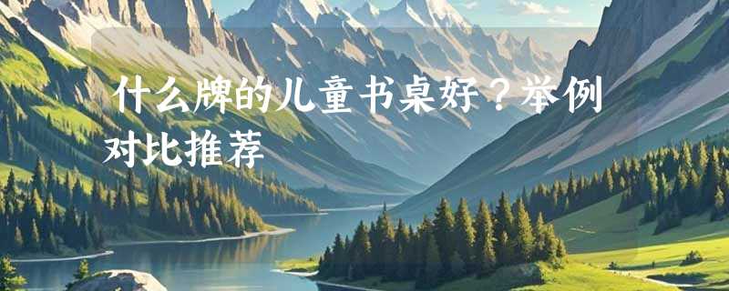 什么牌的儿童书桌好？举例对比推荐