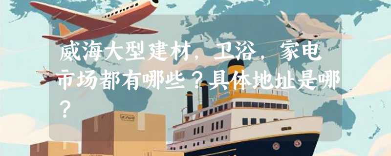 威海大型建材，卫浴，家电市场都有哪些？具体地址是哪？