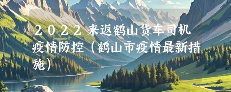 2022来返鹤山货车司机疫情防控（鹤山市疫情最新措施）