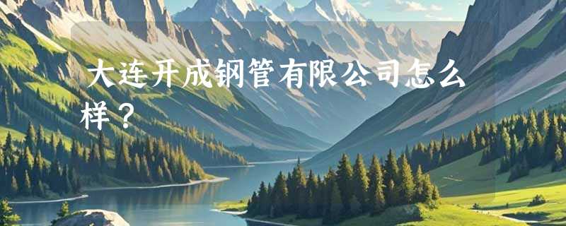 大连开成钢管有限公司怎么样？