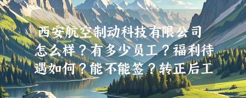西安航空制动科技有限公司怎么样？有多少员工？福利待遇如何？能不能签？转正后工资涨吗？急求！！！