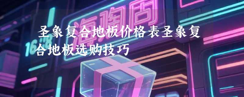 圣象复合地板价格表圣象复合地板选购技巧