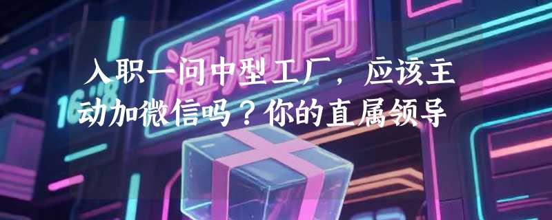 入职一问中型工厂，应该主动加微信吗？你的直属领导