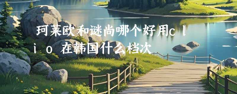 珂莱欧和谜尚哪个好用clio在韩国什么档次