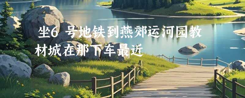 坐6号地铁到燕郊运河园教材城在那下车最近