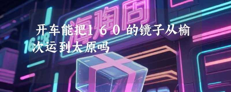 开车能把160的镜子从榆次运到太原吗