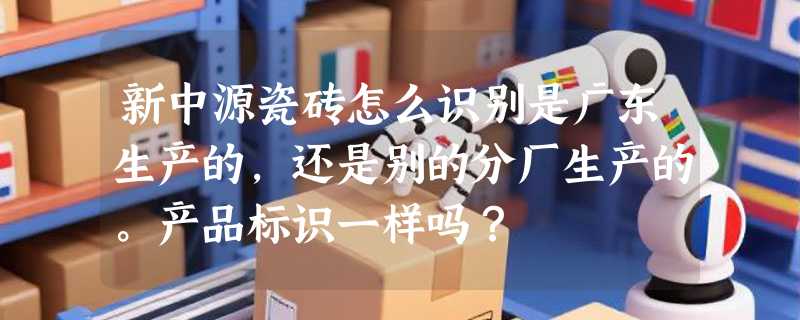新中源瓷砖怎么识别是广东生产的，还是别的分厂生产的。产品标识一样吗？