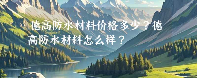 德高防水材料价格多少？德高防水材料怎么样？