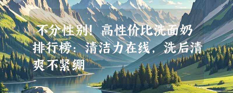 不分性别！高性价比洗面奶排行榜：清洁力在线，洗后清爽不紧绷