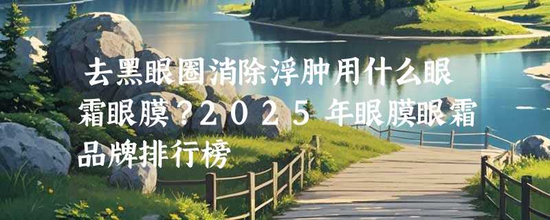 去黑眼圈消除浮肿用什么眼霜眼膜？2025年眼膜眼霜品牌排行榜