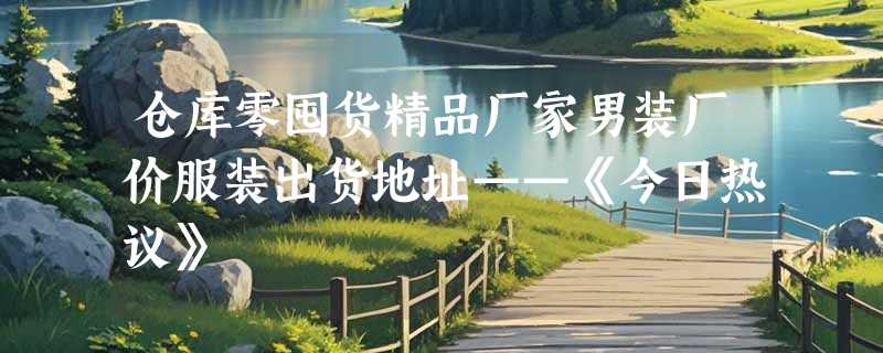 仓库零囤货精品厂家男装厂价服装出货地址——《今日热议》