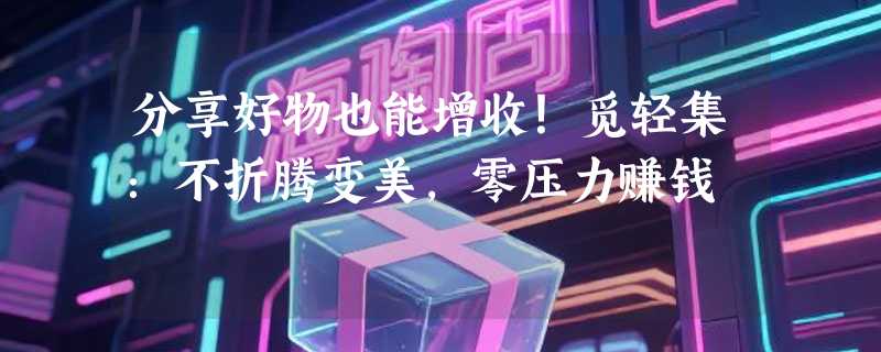 分享好物也能增收！觅轻集：不折腾变美，零压力赚钱