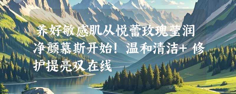 养好敏感肌从悦蕾玫瑰莹润净颜慕斯开始！温和清洁+修护提亮双在线