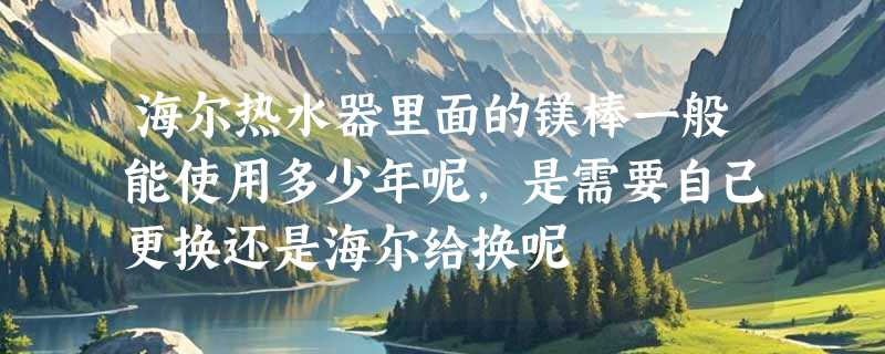 海尔热水器里面的镁棒一般能使用多少年呢，是需要自己更换还是海尔给换呢