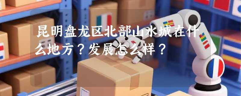 昆明盘龙区北部山水城在什么地方？发展怎么样？