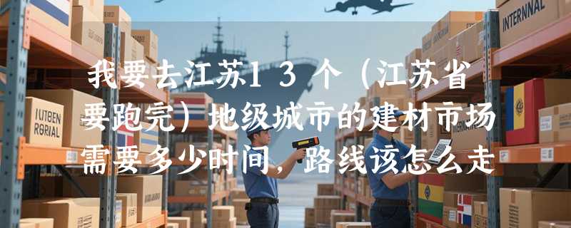 我要去江苏13个（江苏省要跑完）地级城市的建材市场需要多少时间，路线该怎么走。（从XXX城市→XXX城市）
