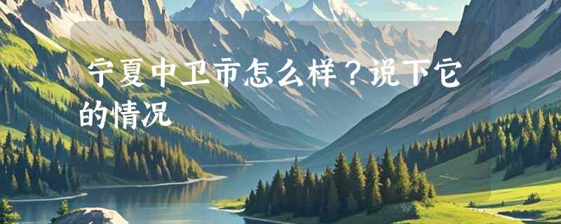 宁夏中卫市怎么样？说下它的情况