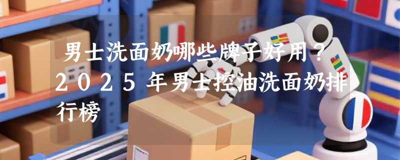 男士洗面奶哪些牌子好用？2025年男士控油洗面奶排行榜