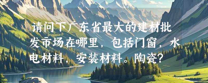 请问下广东省最大的建材批发市场在哪里，包括门窗，水电材料，安装材料。陶瓷?