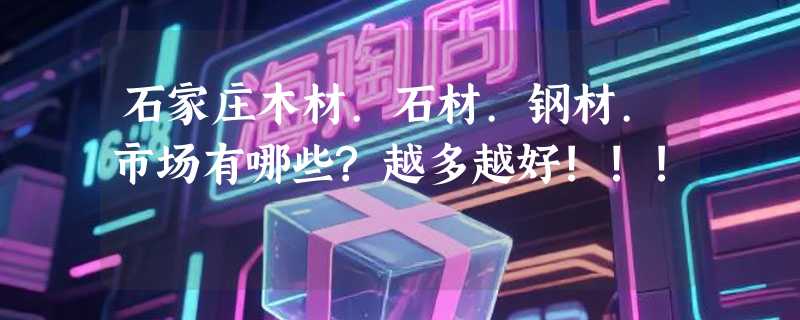 石家庄木材.石材.钢材.市场有哪些?越多越好!!!