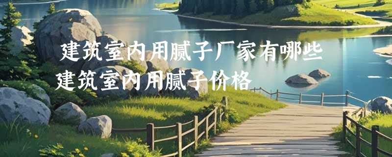 建筑室内用腻子厂家有哪些建筑室内用腻子价格