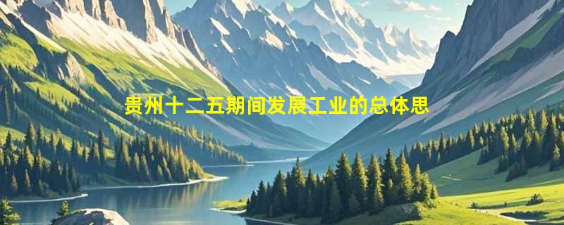 贵州十二五期间发展工业的总体思路是什么