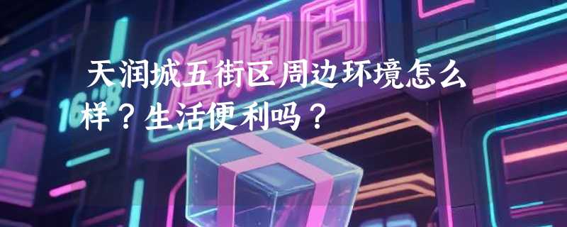 天润城五街区周边环境怎么样?生活便利吗?