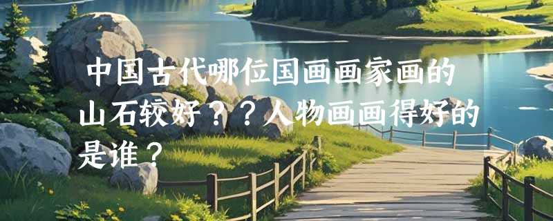 中国古代哪位国画画家画的山石较好？？人物画画得好的是谁？