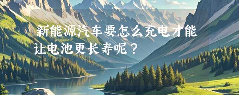 新能源汽车要怎么充电才能让电池更长寿呢？