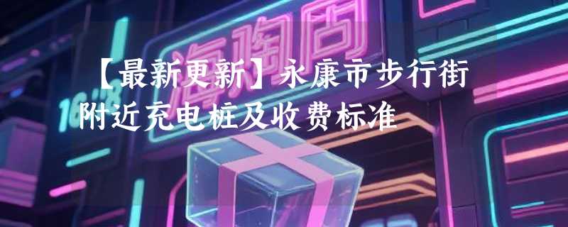 【最新更新】永康市步行街附近充电桩及收费标准