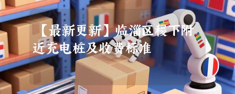 【最新更新】临淄区稷下附近充电桩及收费标准