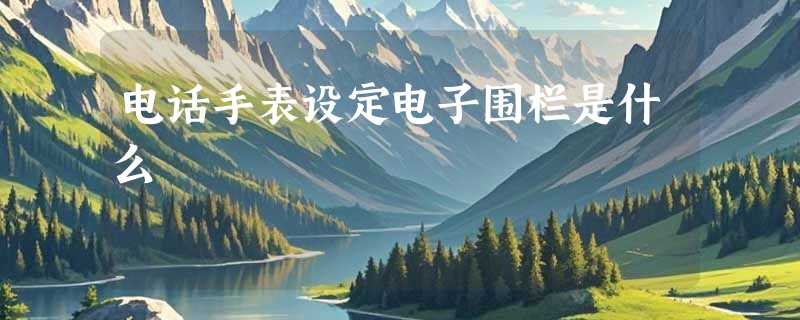 电话手表设定电子围栏是什么