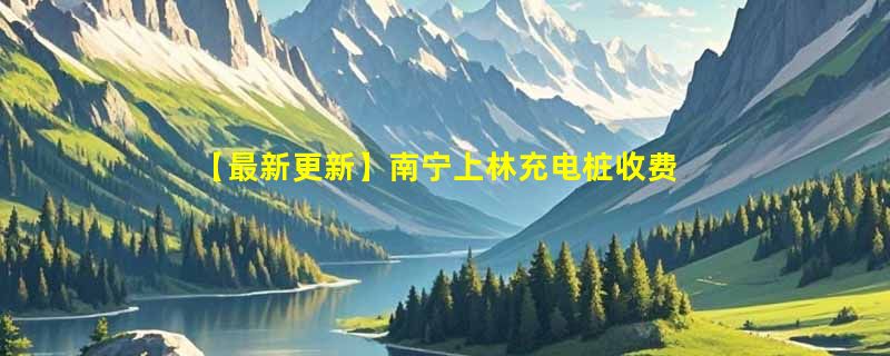 【最新更新】南宁上林充电桩收费标准及分布