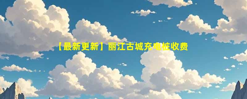 【最新更新】丽江古城充电桩收费标准及分布