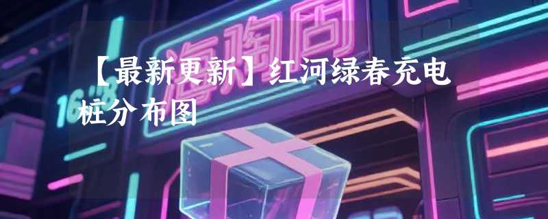 【最新更新】红河绿春充电桩分布图