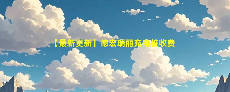 【最新更新】德宏瑞丽充电桩收费标准及分布