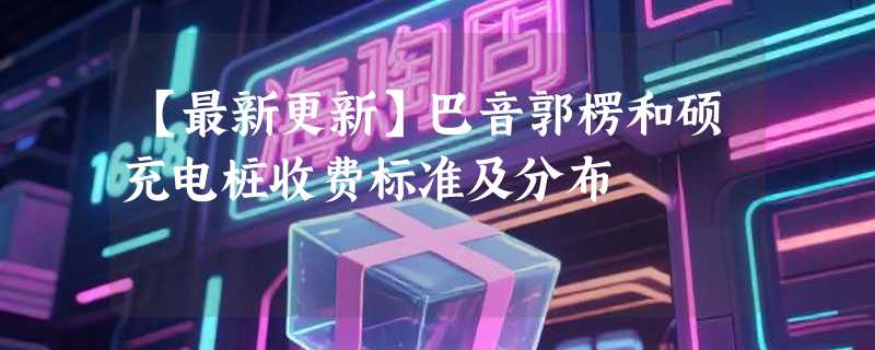 【最新更新】巴音郭楞和硕充电桩收费标准及分布