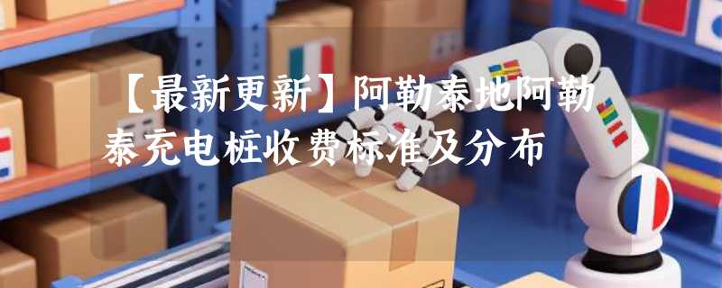 【最新更新】阿勒泰地阿勒泰充电桩收费标准及分布