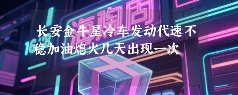 长安金牛星冷车发动代速不稳加油熄火几天出现一次