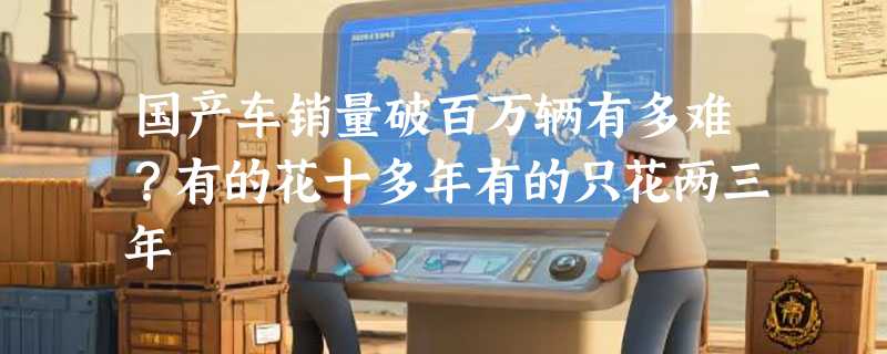 国产车销量破百万辆有多难？有的花十多年有的只花两三年