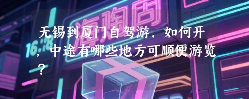 无锡到厦门自驾游，如何开，中途有哪些地方可顺便游览？