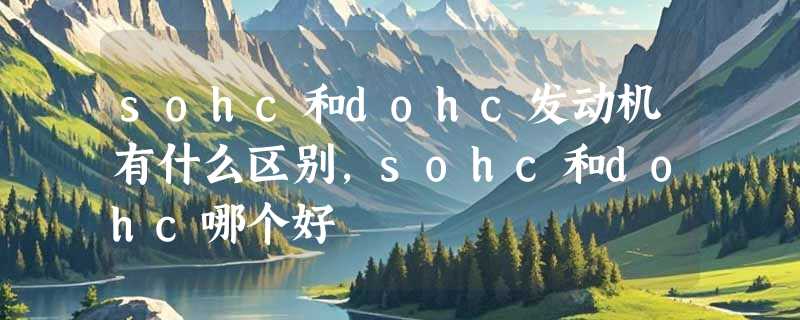 sohc和dohc发动机有什么区别，sohc和dohc哪个好