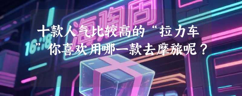 十款人气比较高的“拉力车”你喜欢用哪一款去摩旅呢？