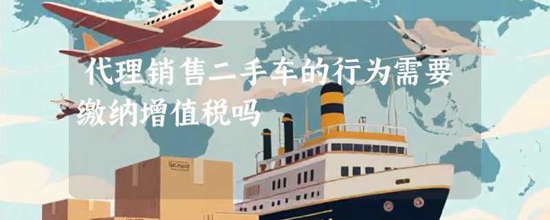 代理销售二手车的行为需要缴纳增值税吗
